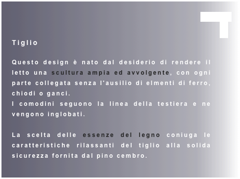                                                          chiudi  
X
Tiglio

Questo design è nato dal desiderio di rendere il letto una scultura ampia ed avvolgente, con ogni parte collegata senza l'ausilio di elmenti di ferro, chiodi o ganci.
I comodini seguono la linea della testiera e ne vengono inglobati.

La scelta delle essenze del legno coniuga le caratteristiche rilassanti del tiglio alla solida sicurezza fornita dal pino cembro.  